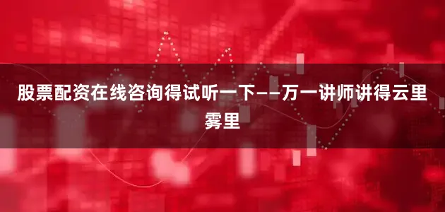 股票配资在线咨询得试听一下——万一讲师讲得云里雾里