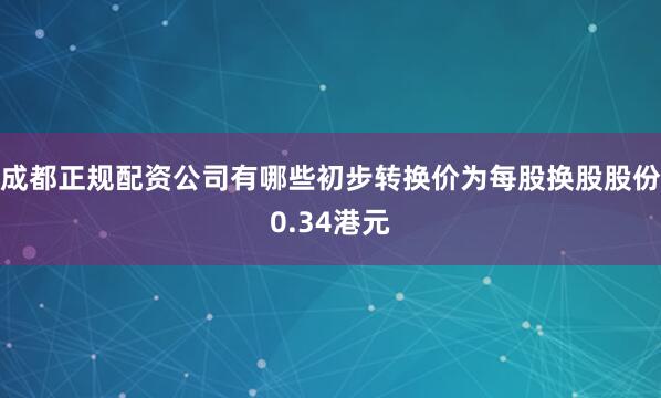 成都正规配资公司有哪些初步转换价为每股换股股份0.34港元