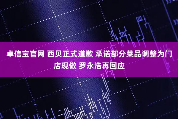 卓信宝官网 西贝正式道歉 承诺部分菜品调整为门店现做 罗永浩再回应