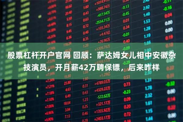 股票杠杆开户官网 回顾：萨达姆女儿相中安徽杂技演员，开月薪42万聘保镖，后来咋样