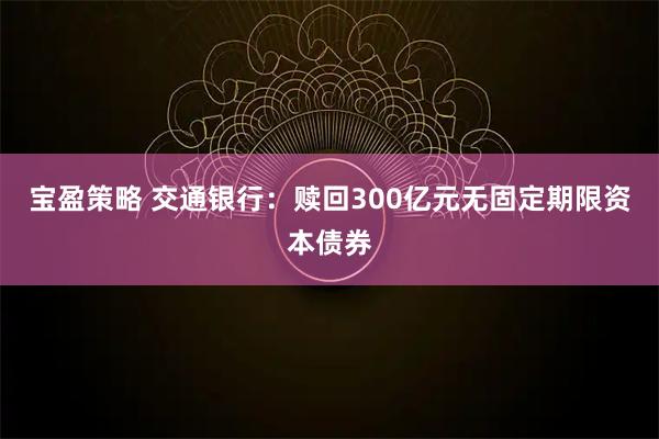宝盈策略 交通银行：赎回300亿元无固定期限资本债券