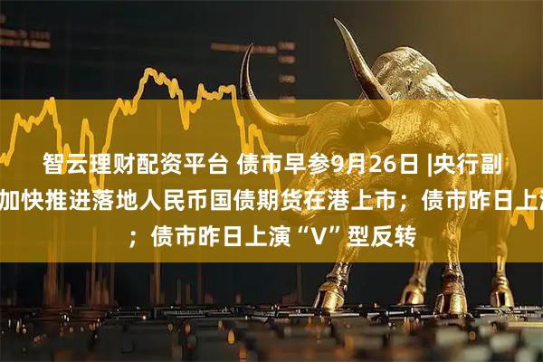 智云理财配资平台 债市早参9月26日 |央行副行长邹澜：将加快推进落地人民币国债期货在港上市；债市昨日上演“V”型反转