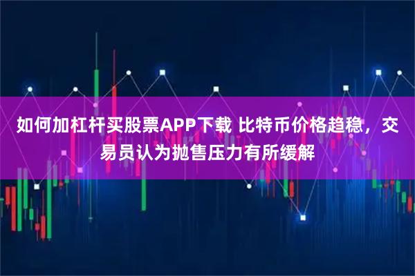 如何加杠杆买股票APP下载 比特币价格趋稳，交易员认为抛售压力有所缓解