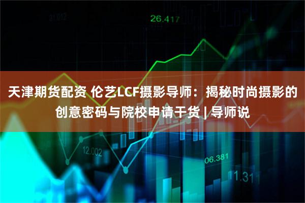 天津期货配资 伦艺LCF摄影导师:揭秘时尚摄影的创意密码与院校申请干货 | 导师说