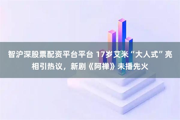智沪深股票配资平台平台 17岁艾米“大人式”亮相引热议,新剧《阿禅》未播先火