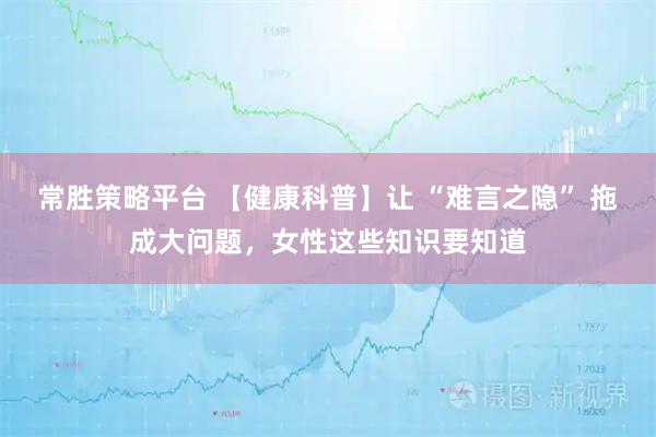 常胜策略平台 【健康科普】让 “难言之隐” 拖成大问题，女性这些知识要知道